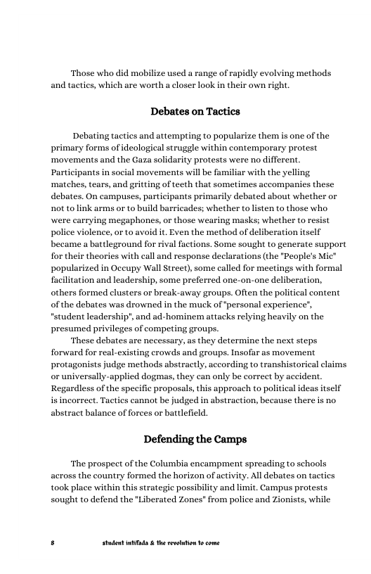 ‘Those who did mobilize used a range of rapidly evolving methods and tactics, which are worth a closer look in their own right.  Debates on Tactics  Debating tactics and attempting to popularize them is one of the primary forms of ideological struggle within contemporary protest ‘movements and the Gaza solidarity protests were no different.  be familiar with the yelling. matches, tears, and gritting of teeth that sometimes accompanies these debates. On campuses, participants primarily debated about whether or not tolink arms or to build barricades; whether to listen to those who wwere carrying megaphones, or those wearing masks; whether to resist police violence, or to avoid it. Even the method of deliberation itself became a battleground for rival factions. Some sought to generate support for their theories with call and response declarations (the "People’s Mic” popularized in Occupy Wall Street), some called for meetings with formal facilitation and leadership, some preferred one-on-one deliberation, others formed clusters or break-away groups. Often the pols of the debates was drowned in the muck of “personal experience’, "student leadership", and ad-hominem attacks relying heavily on the presumed privileges of competing groups.  ‘These debates are necessary, as they determine the next steps forward for real-existing crowds and groups. Insofar as movement protagonists judge methods abstractly, according to transhistorical claims or universally-applied dogmas, they can only be correet by accident. Regardless of the specific proposals, this approach to political ideas itself is incorrect. Tactics cannot be judged in abstraction, because there is no abstract balance of forees or battlefield.  movements  Icontent  Defending the Camps  ‘The prospect of the Columbia encampment spreading to sehools across the country formed the horizon of activity. All debates on tactics took place within this strategic possibility and limit. Campus protests. sought to defend the "Liberated Zones" from police and Zionists, while  . Studet i the rvoltion o come 